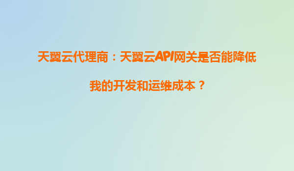 天翼云代理商：天翼云API网关是否能降低我的开发和运维成本？