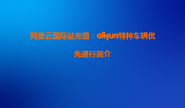 阿里云国际站充值：aliyun特种车辆优先通行简介