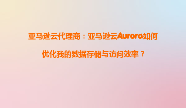 亚马逊云代理商：亚马逊云Aurora如何优化我的数据存储与访问效率？