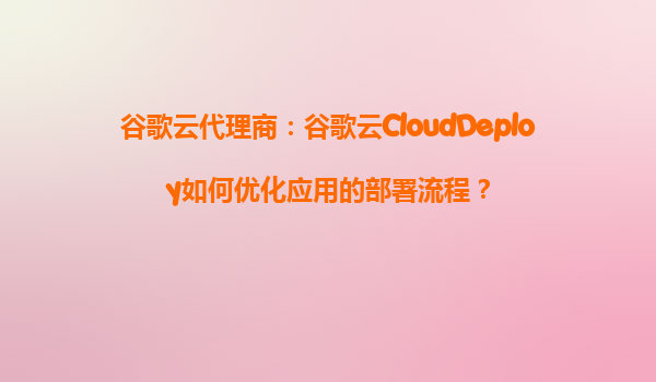 谷歌云代理商：谷歌云CloudDeploy如何优化应用的部署流程？