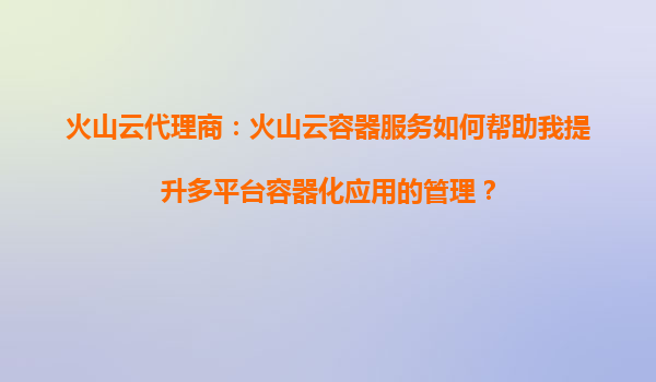 火山云代理商：火山云容器服务如何帮助我提升多平台容器化应用的管理？
