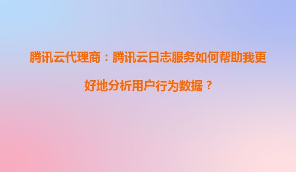 腾讯云代理商：腾讯云日志服务如何帮助我更好地分析用户行为数据？