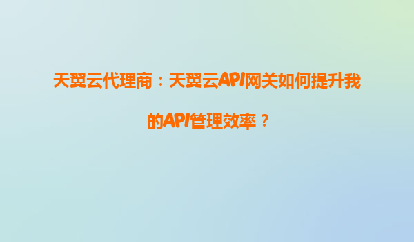 天翼云代理商：天翼云API网关如何提升我的API管理效率？