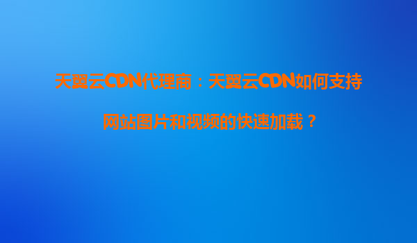 天翼云CDN代理商：天翼云CDN如何支持网站图片和视频的快速加载？