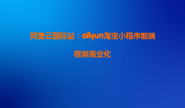 阿里云国际站：aliyun淘宝小程序前端框架商业化