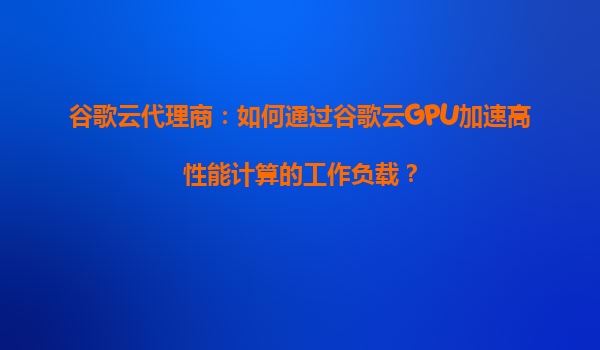 谷歌云代理商：如何通过谷歌云GPU加速高性能计算的工作负载？