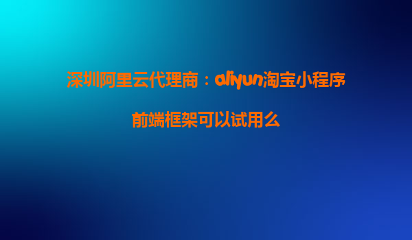深圳阿里云代理商：aliyun淘宝小程序前端框架可以试用么