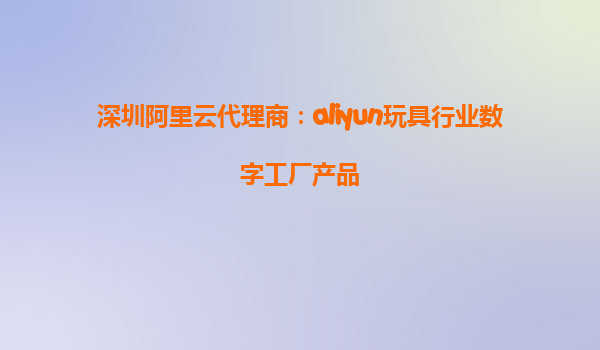 深圳阿里云代理商：aliyun玩具行业数字工厂产品
