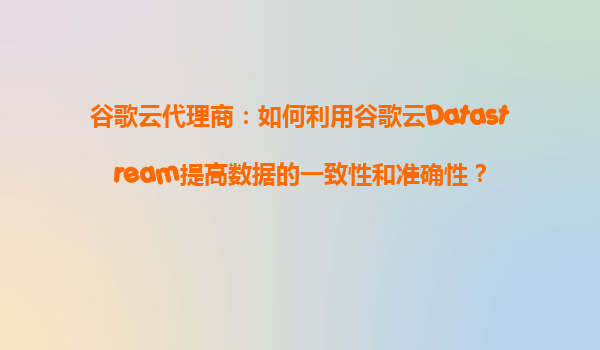 谷歌云代理商：如何利用谷歌云Datastream提高数据的一致性和准确性？