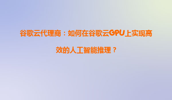 谷歌云代理商：如何在谷歌云GPU上实现高效的人工智能推理？