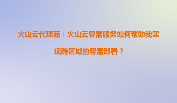 火山云代理商：火山云容器服务如何帮助我实现跨区域的容器部署？