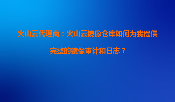 火山云代理商：火山云镜像仓库如何为我提供完整的镜像审计和日志？