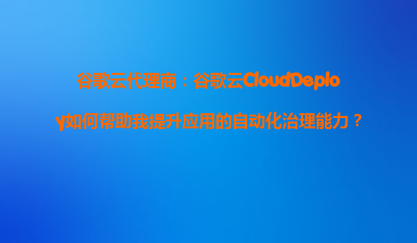 谷歌云代理商：谷歌云CloudDeploy如何帮助我提升应用的自动化治理能力？