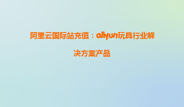 阿里云国际站充值：aliyun玩具行业解决方案产品