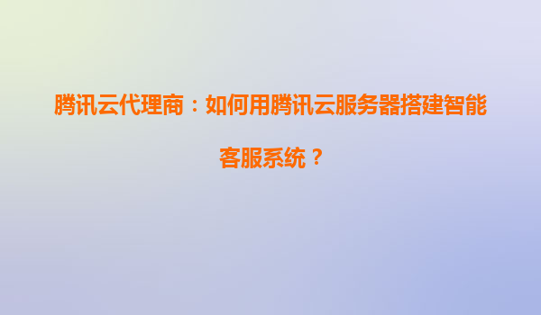 腾讯云代理商：如何用腾讯云服务器搭建智能客服系统？
