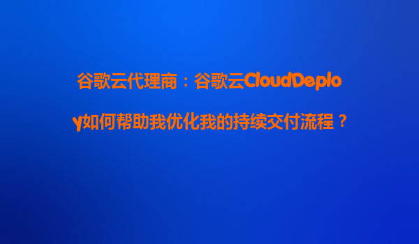 谷歌云代理商：谷歌云CloudDeploy如何帮助我优化我的持续交付流程？