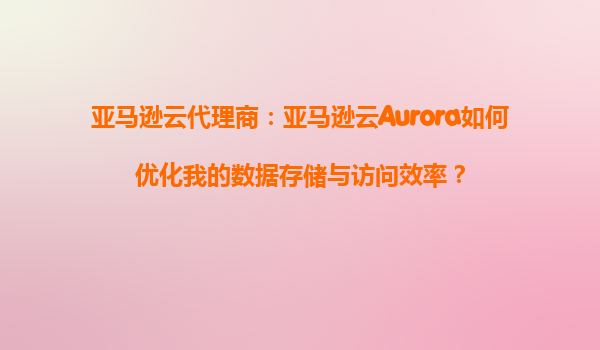 亚马逊云代理商：亚马逊云Aurora如何优化我的数据存储与访问效率？