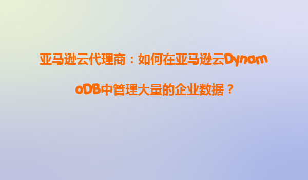 亚马逊云代理商：如何在亚马逊云DynamoDB中管理大量的企业数据？