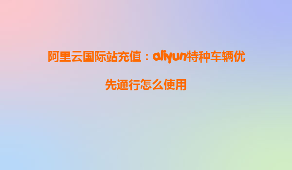 阿里云国际站充值：aliyun特种车辆优先通行怎么使用