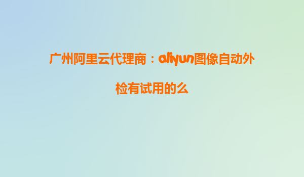 广州阿里云代理商：aliyun图像自动外检有试用的么