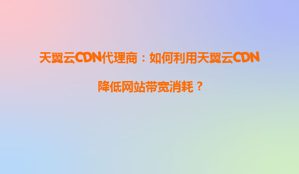 天翼云CDN代理商：如何利用天翼云CDN降低网站带宽消耗？