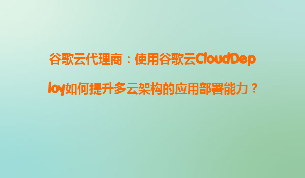 谷歌云代理商：使用谷歌云CloudDeploy如何提升多云架构的应用部署能力？