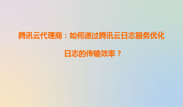 腾讯云代理商：如何通过腾讯云日志服务优化日志的传输效率？
