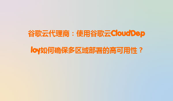 谷歌云代理商：使用谷歌云CloudDeploy如何确保多区域部署的高可用性？