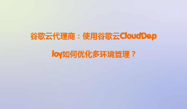 谷歌云代理商：使用谷歌云CloudDeploy如何优化多环境管理？