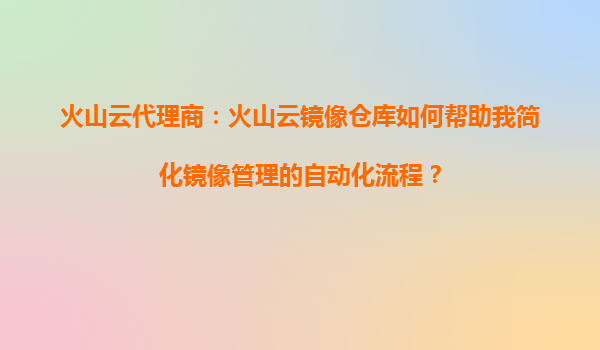 火山云代理商：火山云镜像仓库如何帮助我简化镜像管理的自动化流程？