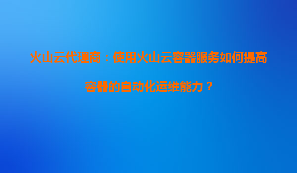 火山云代理商：使用火山云容器服务如何提高容器的自动化运维能力？