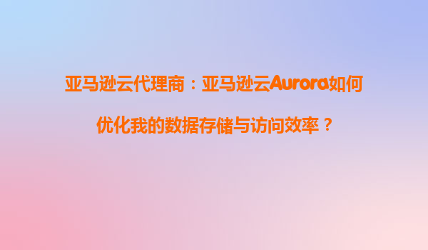 亚马逊云代理商：亚马逊云Aurora如何优化我的数据存储与访问效率？