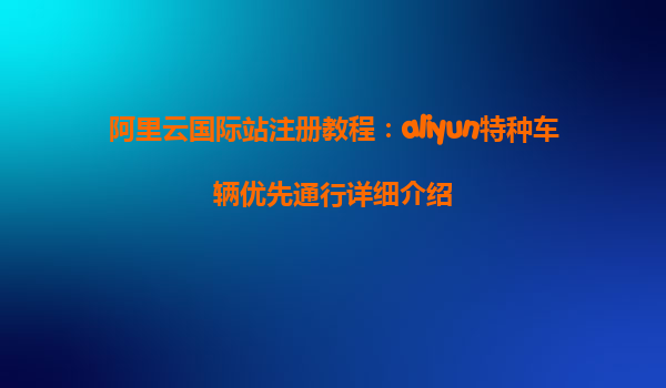 阿里云国际站注册教程：aliyun特种车辆优先通行详细介绍