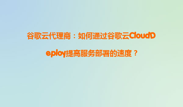 谷歌云代理商：如何通过谷歌云CloudDeploy提高服务部署的速度？
