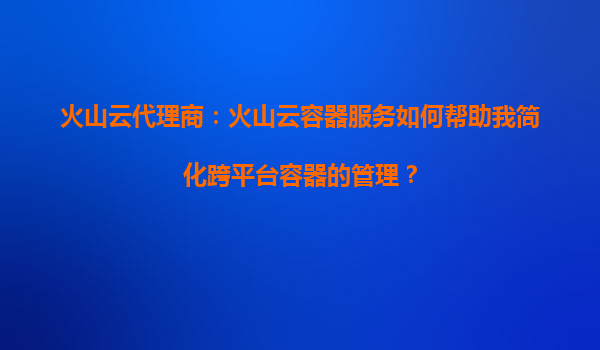 火山云代理商：火山云容器服务如何帮助我简化跨平台容器的管理？
