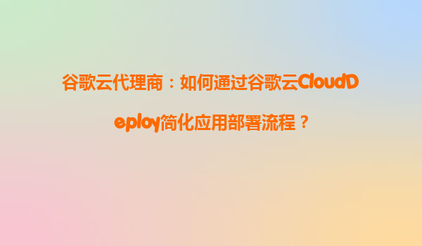 谷歌云代理商：如何通过谷歌云CloudDeploy简化应用部署流程？