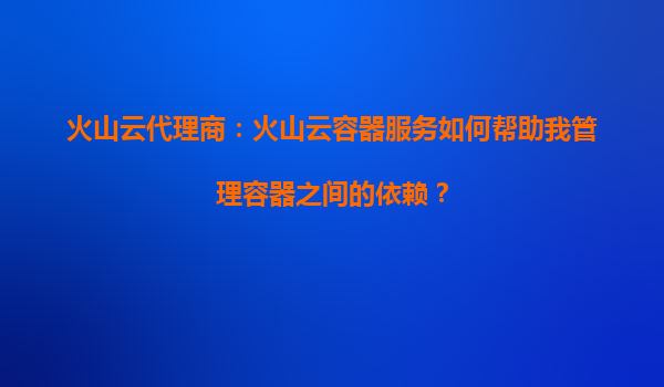 火山云代理商：火山云容器服务如何帮助我管理容器之间的依赖？
