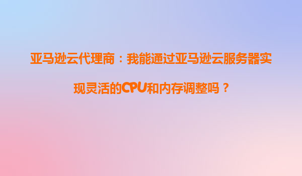 亚马逊云代理商：我能通过亚马逊云服务器实现灵活的CPU和内存调整吗？