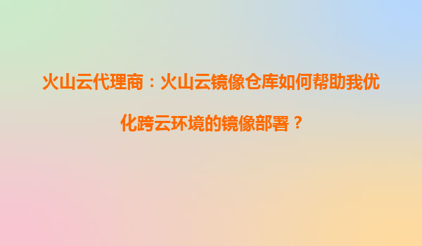 火山云代理商：火山云镜像仓库如何帮助我优化跨云环境的镜像部署？
