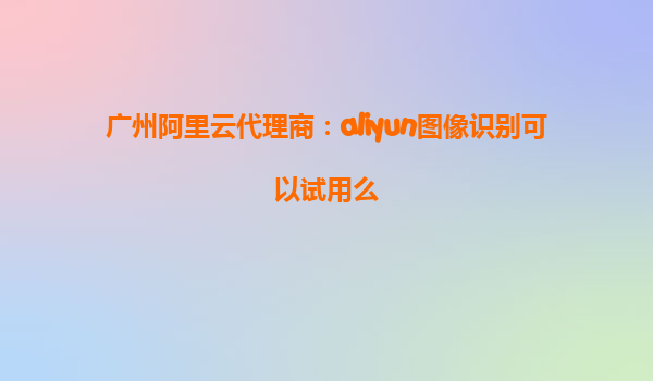 广州阿里云代理商：aliyun图像识别可以试用么