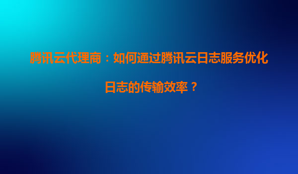 腾讯云代理商：如何通过腾讯云日志服务优化日志的传输效率？