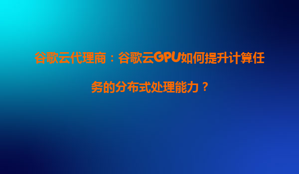 谷歌云代理商：谷歌云GPU如何提升计算任务的分布式处理能力？