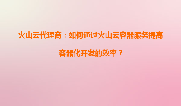 火山云代理商：如何通过火山云容器服务提高容器化开发的效率？