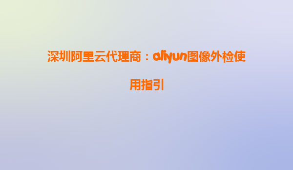 深圳阿里云代理商：aliyun图像外检使用指引