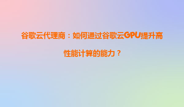 谷歌云代理商：如何通过谷歌云GPU提升高性能计算的能力？