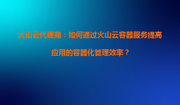 火山云代理商：如何通过火山云容器服务提高应用的容器化管理效率？
