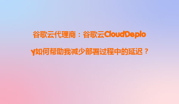 谷歌云代理商：谷歌云CloudDeploy如何帮助我减少部署过程中的延迟？