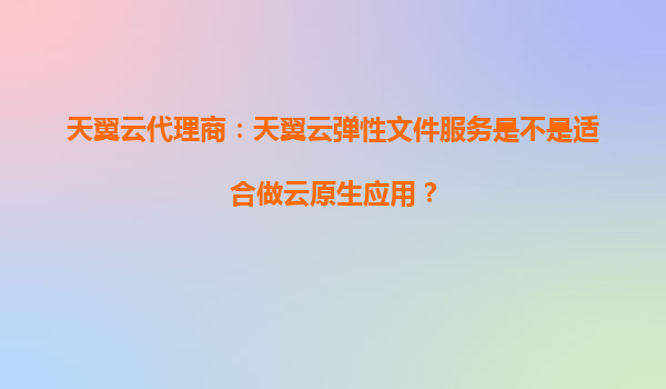 天翼云代理商：天翼云弹性文件服务是不是适合做云原生应用？