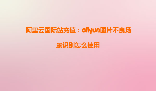 阿里云国际站充值：aliyun图片不良场景识别怎么使用