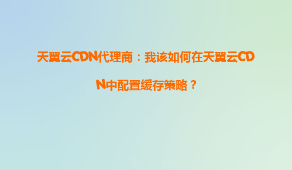 天翼云CDN代理商：我该如何在天翼云CDN中配置缓存策略？